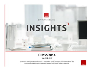 HIMSS	
  2014	
  
March	
  12,	
  2014	
  
Disclaimer:	
  Nothing	
  that	
  we	
  are	
  sharing	
  is	
  intended	
  as	
  legally	
  binding	
  or	
  prescrip7ve	
  advice.	
  This	
  
presenta7on	
  is	
  a	
  synthesis	
  of	
  publically	
  available	
  informa7on	
  and	
  best	
  prac7ces.	
  
 