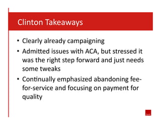  	
  	
  	
  Clinton	
  Takeaways	
  
•  Clearly	
  already	
  campaigning	
  
•  Admi?ed	
  issues	
  with	
  ACA,	
  but	
  stressed	
  it	
  
was	
  the	
  right	
  step	
  forward	
  and	
  just	
  needs	
  
some	
  tweaks	
  
•  ConJnually	
  emphasized	
  abandoning	
  fee-­‐
for-­‐service	
  and	
  focusing	
  on	
  payment	
  for	
  
quality	
  
 