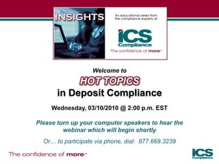 Welcome to
            HOT TOPICS
       in Deposit Compliance
     Wednesday, 03/10/2010 @ 2:00 p.m. EST

Please turn up your computer speakers to hear the
         webinar which will begin shortly
  Or… to participate via phone, dial: 877.669.3239
 