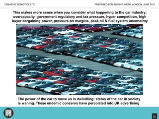 PREPARED FOR INSIGHT SHOW, LONDON, JUNE 2011CREATIVE SEMIOTICS LTD.This makes more sense when you consider what happening to the car industry:overcapacity, government regulatory and tax pressure, hyper competition, high buyer bargaining power, pressure on margins, peak oil & fuel system uncertaintyThe power of the car to move us is dwindling: status of the car in societyis waning. These endemic concerns have percolated into UK advertising10