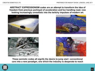 PREPARED FOR INSIGHT SHOW, LONDON, JUNE 2011CREATIVE SEMIOTICS LTD.ABSTRACT EXPRESSIONISM codes are an attempt to transform the idea of freedom from previous portrayal of acceleration and fun handling road, now looking increasingly unrealistic into the twitchy impulses of modern art. These semiotic codes all signify the desire to jump start  conventional cars into a new paradigm, one which the industry is desperate to reach11
