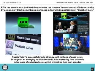 PREPARED FOR INSIGHT SHOW, LONDON, JUNE 2011CREATIVE SEMIOTICS LTD.RT is the news brands that best demonstrates the power of immersion and of inter-textuality by using a grey black penumbrous murkiness in line with its positioning of “Question More”Russia Today’s successful media strategy, with millions of page views, is a sign of an emerging multi-polar world. It is interesting how channels outer signs of globalized news whilst promoting their own agendas16