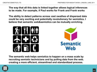 PREPARED FOR INSIGHT SHOW, LONDON, JUNE 2011CREATIVE SEMIOTICS LTD.The way that all this data is linked together allows logical inferences to be made. For example, if Paul works for Frank and Frank worksThe ability to detect patterns across vast swathes of dispersed data could be very exciting and potentially revolutionary for semiotics. I believe that semantic web&semiotics can be mutually enriching.The semantic web helps semiotics to happen on a mass scale by recruiting semiotic technicians and by pulling data from the web. creating a more efficient, streamlined and standardized process.23