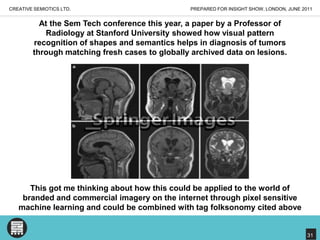 PREPARED FOR INSIGHT SHOW, LONDON, JUNE 2011CREATIVE SEMIOTICS LTD.At the Sem Tech conference this year, a paper by a Professor of Radiology at Stanford University showed how visual pattern recognition of shapes and semantics helps in diagnosis of tumors through matching fresh cases to globally archived data on lesions.This got me thinking about how this could be applied to the world of branded and commercial imagery on the internet through pixel sensitive machine learning and could be combined with tag folksonomy cited above31