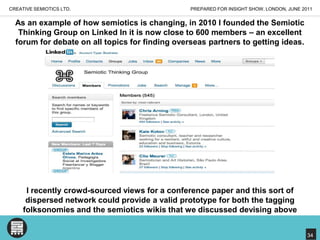 PREPARED FOR INSIGHT SHOW, LONDON, JUNE 2011CREATIVE SEMIOTICS LTD.As an example of how semiotics is changing, in 2010 I founded the Semiotic Thinking Group on Linked In it is now close to 600 members – an excellent forum for debate on all topics for finding overseas partners to getting ideas. I recently crowd-sourced views for a conference paper and this sort of dispersed network could provide a valid prototype for both the tagging folksonomies and the semiotics wikis that we discussed devising above34