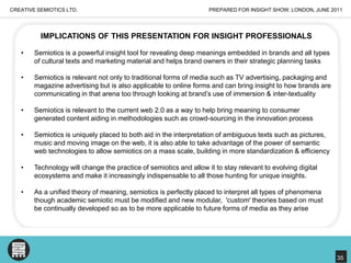PREPARED FOR INSIGHT SHOW, LONDON, JUNE 2011CREATIVE SEMIOTICS LTD.IMPLICATIONS OF THIS PRESENTATION FOR INSIGHT PROFESSIONALSSemiotics is a powerful insight tool for revealing deep meanings embedded in brands and all types of cultural texts and marketing material and helps brand owners in their strategic planning tasks