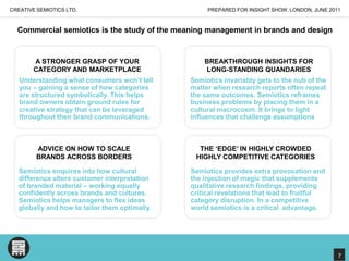 CREATIVE SEMIOTICS LTD.PREPARED FOR INSIGHT SHOW, LONDON, JUNE 2011Commercial semiotics is the study of the meaning management in brands and designA STRONGER GRASP OF YOUR CATEGORY AND MARKETPLACEBREAKTHROUGH INSIGHTS FOR LONG-STANDING QUANDARIESUnderstanding what consumers won’t tell you – gaining a sense of how categories are structured symbolically. This helps brand owners obtain ground rules for creative strategy that can be leveraged throughout their brand communications.Semiotics invariably gets to the nub of the matter when research reports often repeat the same outcomes. Semiotics reframes business problems by placing them in a cultural macrocosm. It brings to light influences that challenge assumptionsTHE ‘EDGE’ IN HIGHLY CROWDED HIGHLY COMPETITIVE CATEGORIESADVICE ON HOW TO SCALE BRANDS ACROSS BORDERSSemiotics enquires into how cultural difference alters customer interpretation of branded material – working equally confidently across brands and cultures. Semiotics helps managers to flex ideas globally and how to tailor them optimally. Semiotics provides extra provocation and the injection of magic that supplements qualitative research findings, providing critical revelations that lead to fruitful category disruption. In a competitive world semiotics is a critical  advantage. 7