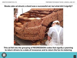 PREPARED FOR INSIGHT SHOW, LONDON, JUNE 2011CREATIVE SEMIOTICS LTD.Skoda cake ad struck a chord was a successful ad, but what did it signify?This ad fell into the grouping of REGRESSION codes that signify a yearning to return drivers to a state of innocence and to return the fun to motoring9