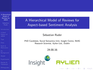 A Hierarchical
Model of
Reviews for
ABSA
Sebastian
Ruder
Introduction
A Brief
History of
ABSA
Task
Data
SotA &
Motivation
DL
Background
Model
Experiments
Results &
Takeaways
Bibliography
A Hierarchical Model of Reviews for
Aspect-based Sentiment Analysis
Sebastian Ruder
PhD Candidate, Social Semantics Unit, Insight Centre, NUIG
Research Scientist, Aylien Ltd., Dublin
24.08.16
 