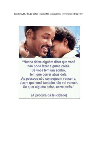 Exalta-te, SENHOR, na tua força; então cantaremos e louvaremos o teu poder.
 