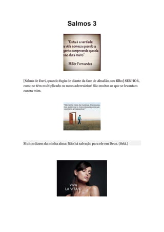 Salmos 3




[Salmo de Davi, quando fugiu de diante da face de Absalão, seu filho] SENHOR,
como se têm multiplicado os meus adversários! São muitos os que se levantam
contra mim.




Muitos dizem da minha alma: Não há salvação para ele em Deus. (Selá.)
 