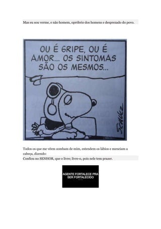 Mas eu sou verme, e não homem, opróbrio dos homens e desprezado do povo.




Todos os que me vêem zombam de mim, estendem os lábios e meneiam a
cabeça, dizendo:
Confiou no SENHOR, que o livre; livre-o, pois nele tem prazer.
 