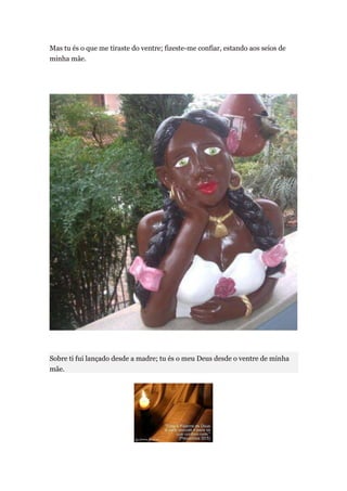 Mas tu és o que me tiraste do ventre; fizeste-me confiar, estando aos seios de
minha mãe.




Sobre ti fui lançado desde a madre; tu és o meu Deus desde o ventre de minha
mãe.
 