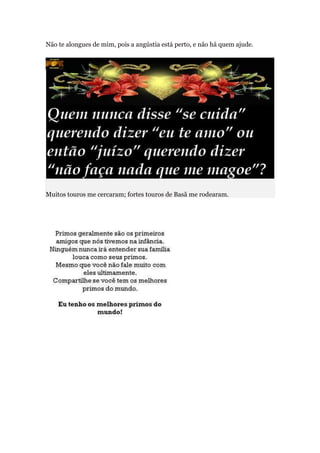 Não te alongues de mim, pois a angústia está perto, e não há quem ajude.




Muitos touros me cercaram; fortes touros de Basã me rodearam.
 