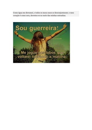 Como água me derramei, e todos os meus ossos se desconjuntaram; o meu
coração é como cera, derreteu-se no meio das minhas entranhas.
 