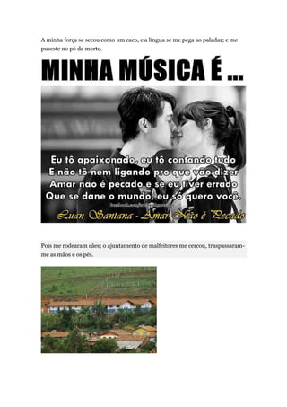 A minha força se secou como um caco, e a língua se me pega ao paladar; e me
puseste no pó da morte.




Pois me rodearam cães; o ajuntamento de malfeitores me cercou, traspassaram-
me as mãos e os pés.
 