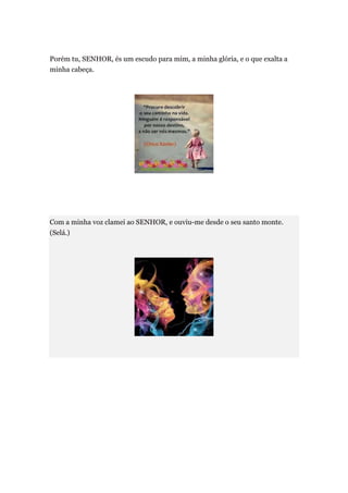 Porém tu, SENHOR, és um escudo para mim, a minha glória, e o que exalta a
minha cabeça.




Com a minha voz clamei ao SENHOR, e ouviu-me desde o seu santo monte.
(Selá.)
 