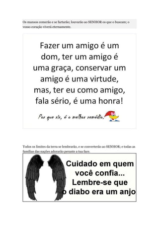 Os mansos comerão e se fartarão; louvarão ao SENHOR os que o buscam; o
vosso coração viverá eternamente.




Todos os limites da terra se lembrarão, e se converterão ao SENHOR; e todas as
famílias das nações adorarão perante a tua face.
 