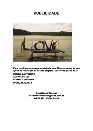 PUBLICIDADE




Para continuarmos nossa caminhada pela fé, precisamos de sua
ajuda na realização de nossos projetos. Caso você queira doar:
BANCO: SANTANDER
AGENCIA: 3353
CONTA: 01013543-9
Brasil, 22.10.2012




                     Associação Renovar
               associacaorenovar@yahoo.com.br
                   tel 31 3411 6974- Brasil
 