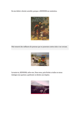 Eu me deitei e dormi; acordei, porque o SENHOR me sustentou.




Não temerei dez milhares de pessoas que se puseram contra mim e me cercam.




Levanta-te, SENHOR; salva-me, Deus meu; pois feriste a todos os meus
inimigos nos queixos; quebraste os dentes aos ímpios.
 