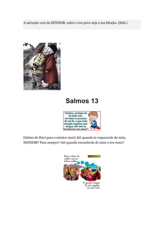 A salvação vem do SENHOR; sobre o teu povo seja a tua bênção. (Selá.)




                           Salmos 13




[Salmo de Davi para o músico-mor] Até quando te esquecerás de mim,
SENHOR? Para sempre? Até quando esconderás de mim o teu rosto?
 