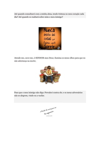 Até quando consultarei com a minha alma, tendo tristeza no meu coração cada
dia? Até quando se exaltará sobre mim o meu inimigo?




Atende-me, ouve-me, ó SENHOR meu Deus; ilumina os meus olhos para que eu
não adormeça na morte;




Para que o meu inimigo não diga: Prevaleci contra ele; e os meus adversários
não se alegrem, vindo eu a vacilar.
 