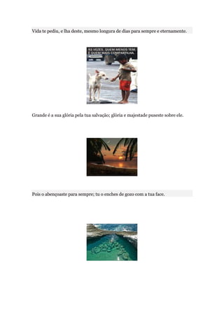 Vida te pediu, e lha deste, mesmo longura de dias para sempre e eternamente.




Grande é a sua glória pela tua salvação; glória e majestade puseste sobre ele.




Pois o abençoaste para sempre; tu o enches de gozo com a tua face.
 