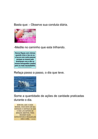 Basta que: - Observe sua conduta diária.




-Medite no caminho que esta trilhando.




Refaça passo a passo, o dia que teve.




Some a quantidade de ações de caridade praticadas
durante o dia.
 