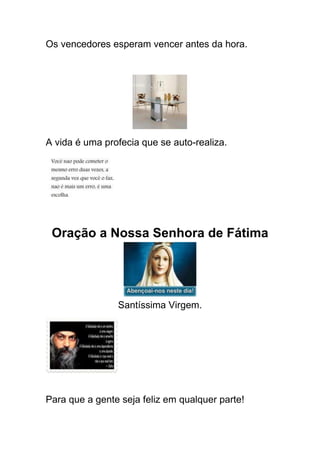 Os vencedores esperam vencer antes da hora.




A vida é uma profecia que se auto-realiza.




 Oração a Nossa Senhora de Fátima




                Santíssima Virgem.




Para que a gente seja feliz em qualquer parte!
 