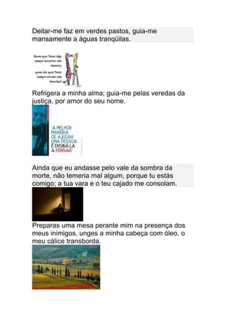 Deitar-me faz em verdes pastos, guia-me
mansamente a águas tranqüilas.




Refrigera a minha alma; guia-me pelas veredas da
justiça, por amor do seu nome.




Ainda que eu andasse pelo vale da sombra da
morte, não temeria mal algum, porque tu estás
comigo; a tua vara e o teu cajado me consolam.




Preparas uma mesa perante mim na presença dos
meus inimigos, unges a minha cabeça com óleo, o
meu cálice transborda.
 