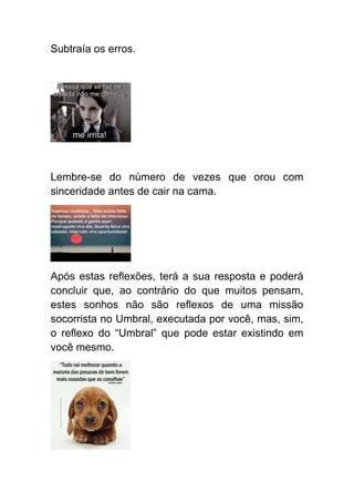 Subtraía os erros.




Lembre-se do número de vezes que orou com
sinceridade antes de cair na cama.




Após estas reflexões, terá a sua resposta e poderá
concluir que, ao contrário do que muitos pensam,
estes sonhos não são reflexos de uma missão
socorrista no Umbral, executada por você, mas, sim,
o reflexo do “Umbral” que pode estar existindo em
você mesmo.
 