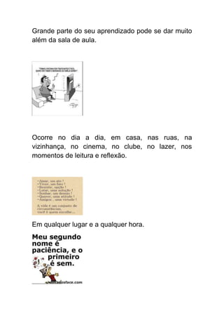 Grande parte do seu aprendizado pode se dar muito
além da sala de aula.




Ocorre no dia a dia, em casa, nas ruas, na
vizinhança, no cinema, no clube, no lazer, nos
momentos de leitura e reflexão.




Em qualquer lugar e a qualquer hora.
 