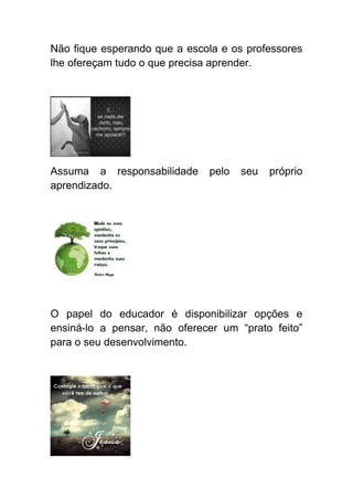 Não fique esperando que a escola e os professores
lhe ofereçam tudo o que precisa aprender.




Assuma a responsabilidade     pelo   seu   próprio
aprendizado.




O papel do educador é disponibilizar opções e
ensiná-lo a pensar, não oferecer um “prato feito”
para o seu desenvolvimento.
 