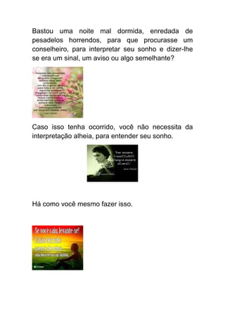Bastou uma noite mal dormida, enredada de
pesadelos horrendos, para que procurasse um
conselheiro, para interpretar seu sonho e dizer-lhe
se era um sinal, um aviso ou algo semelhante?




Caso isso tenha ocorrido, você não necessita da
interpretação alheia, para entender seu sonho.




Há como você mesmo fazer isso.
 