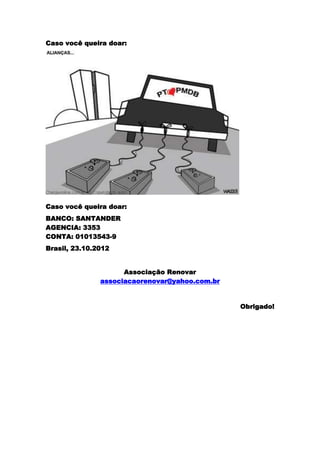 Caso você queira doar:




Caso você queira doar:
BANCO: SANTANDER
AGENCIA: 3353
CONTA: 01013543-9
Brasil, 23.10.2012


                     Associação Renovar
               associacaorenovar@yahoo.com.br


                                                Obrigado!
 