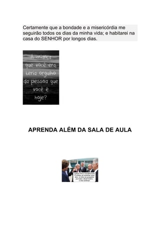 Certamente que a bondade e a misericórdia me
seguirão todos os dias da minha vida; e habitarei na
casa do SENHOR por longos dias.




  APRENDA ALÉM DA SALA DE AULA
 