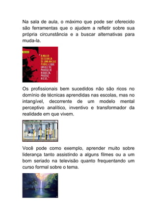 Na sala de aula, o máximo que pode ser oferecido
são ferramentas que o ajudem a refletir sobre sua
própria circunstância e a buscar alternativas para
muda-la.




Os profissionais bem sucedidos não são ricos no
domínio de técnicas aprendidas nas escolas, mas no
intangível, decorrente de um modelo mental
perceptivo analítico, inventivo e transformador da
realidade em que vivem.




Você pode como exemplo, aprender muito sobre
liderança tanto assistindo a alguns filmes ou a um
bom seriado na televisão quanto frequentando um
curso formal sobre o tema.
 