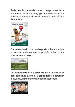 Pode também, aprender sobre o comportamento de
um líder assistindo a um jogo de futebol ou a uma
partida da seleção de vôlei orientada pelo técnico
Bernardinho.




Ou mesmo lendo uma boa biografia sobre um artista
e, depois, visitando uma exposição sobre a sua
obra, em um museu.




Ser competente não é sinônimo de ter acúmulo de
conhecimentos e, sim ter a capacidade de aprender,
a cada dia, a partir de sua própria experiência.
 