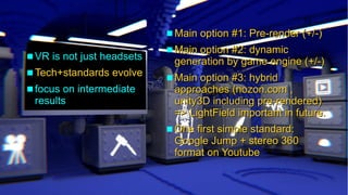 Insights into cinematic VR - © 2015 by www.GordonsArca.de 17
 VR is not just headsetsVR is not just headsets
 Tech+standards evolveTech+standards evolve
 focus on intermediatefocus on intermediate
resultsresults
 Main option #1: Pre-render (+/-)Main option #1: Pre-render (+/-)
 Main option #2: dynamicMain option #2: dynamic
generation by game engine (+/-)generation by game engine (+/-)
 Main option #3: hybridMain option #3: hybrid
approaches (nozon.com ,approaches (nozon.com ,
unity3D including pre-rendered)unity3D including pre-rendered)
=> LightField important in future.=> LightField important in future.
 One first simple standard:One first simple standard:
Google Jump + stereo 360Google Jump + stereo 360
format on Youtubeformat on Youtube
 