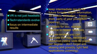 Insights into cinematic VR - © 2015 by www.GordonsArca.de 18
 VR is not just headsetsVR is not just headsets
 Tech+standards evolveTech+standards evolve
 focus on intermediatefocus on intermediate
resultsresults
 keep intermediate results forkeep intermediate results for
future formats (depth information,future formats (depth information,
3d assets, animation – freeze3d assets, animation – freeze
more parts of your productionmore parts of your production
pipeline)pipeline)
 = +costs for doc, storage.= +costs for doc, storage.
Chance to repeat revenues.Chance to repeat revenues.
 For pre-renders you canFor pre-renders you can
calculate the max. necessarycalculate the max. necessary
resolution (retina sees 60 pixelsresolution (retina sees 60 pixels
per degree – don't forget antiper degree – don't forget anti
aliasing and possibly light fieldaliasing and possibly light field
applications (zooming).applications (zooming).
 