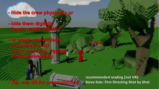 Insights into cinematic VR - © 2015 by www.GordonsArca.de 21
- Hide the crew physically or- Hide the crew physically or
- hide them digitally- hide them digitally
(track, match, blend)(track, match, blend)
- or create many things- or create many things
completely in 3Dcompletely in 3D
(actor scanning, rigging,(actor scanning, rigging,
mocap/animating)mocap/animating)
- Tip: use VR for preproduction- Tip: use VR for preproduction
recommended reading (not VR):recommended reading (not VR):
Steve Katz: Film Directing Shot by ShotSteve Katz: Film Directing Shot by Shot
 