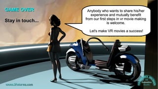 Insights into cinematic VR - © 2015 by www.GordonsArca.de 27
GAME OVERGAME OVER
Stay in touch...Stay in touch...
Anybody who wants to share his/herAnybody who wants to share his/her
experience and mutually benefitexperience and mutually benefit
from our first steps in vr movie makingfrom our first steps in vr movie making
is welcome.is welcome.
Let's make VR movies a success!Let's make VR movies a success!
 