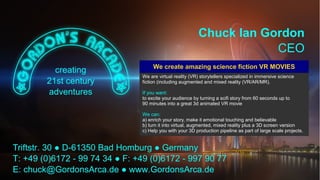 Insights into cinematic VR - © 2015 by www.GordonsArca.de 28
We are virtual reality (VR) storytellers specialized in immersive science
fiction (including augmented and mixed reality (VR/AR/MR).
If you want:
to excite your audience by turning a scifi story from 60 seconds up to
90 minutes into a great 3d animated VR movie
We can:
a) enrich your story, make it emotional touching and believable
b) turn it into virtual, augmented, mixed reality plus a 3D screen version
c) Help you with your 3D production pipeline as part of large scale projects.
We create amazing science fiction VR MOVIES
 