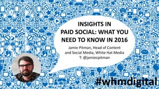 INSIGHTS IN
PAID SOCIAL: WHAT YOU
NEED TO KNOW IN 2016
Jamie Pitman, Head of Content
and Social Media, White Hat Media
T: @jamiecpitman
#whmdigital
 