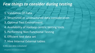 ©ThoughtWorks 2019 Commercial in Confidence
1. Validation Of Data
2. Structured or unstructured data consideration
3. Optimal Test Environment
4. Availability of Hadoop centric testing tools
5. Performing Non Functional Testing
6. Efficient test data set
7. Hive Internal External tables
12
Few things to consider during testing
In this case data is structured
 