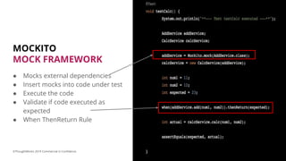 MOCKITO
MOCK FRAMEWORK
● Mocks external dependencies
● Insert mocks into code under test
● Execute the code
● Validate if code executed as
expected
● When ThenReturn Rule
17©ThoughtWorks 2019 Commercial in Confidence
 