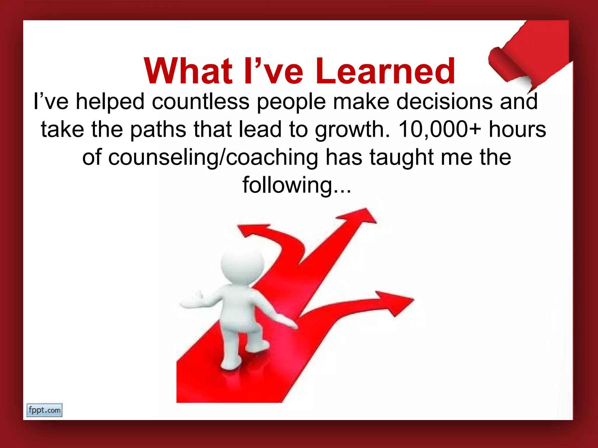 I’ve helped countless people make decisions and
take the paths that lead to growth. 10,000+ hours
of counseling/coaching has taught me the
following...
What I’ve Learned
 