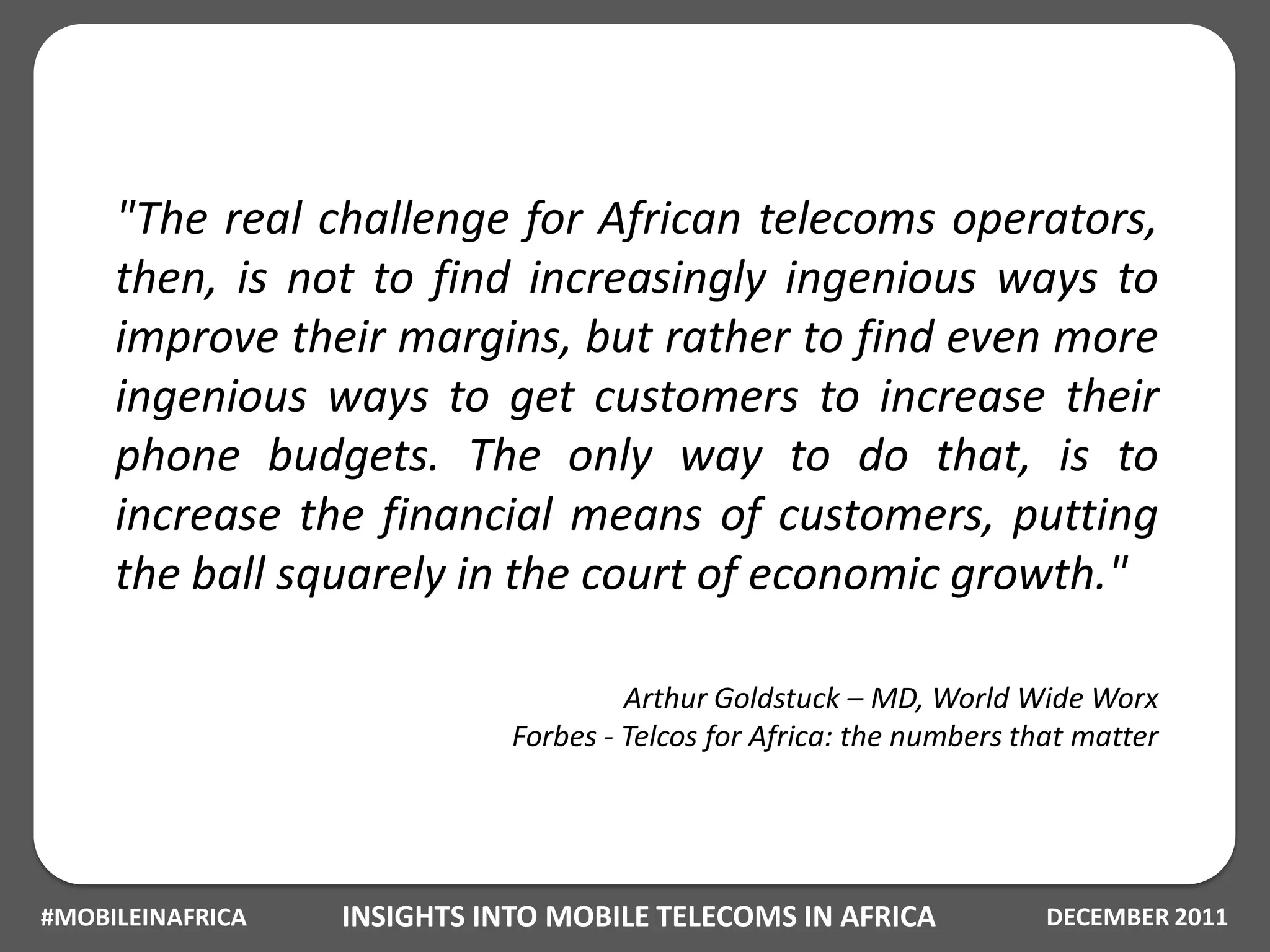 "The real challenge for African telecoms operators,
     then, is not to find increasingly ingenious ways to
     improve their margins, but rather to find even more
     ingenious ways to get customers to increase their
     phone budgets. The only way to do that, is to
     increase the financial means of customers, putting
     the ball squarely in the court of economic growth."

                                      Arthur Goldstuck – MD, World Wide Worx
                             Forbes - Telcos for Africa: the numbers that matter




#MOBILEINAFRICA   INSIGHTS INTO MOBILE TELECOMS IN AFRICA              DECEMBER 2011
 