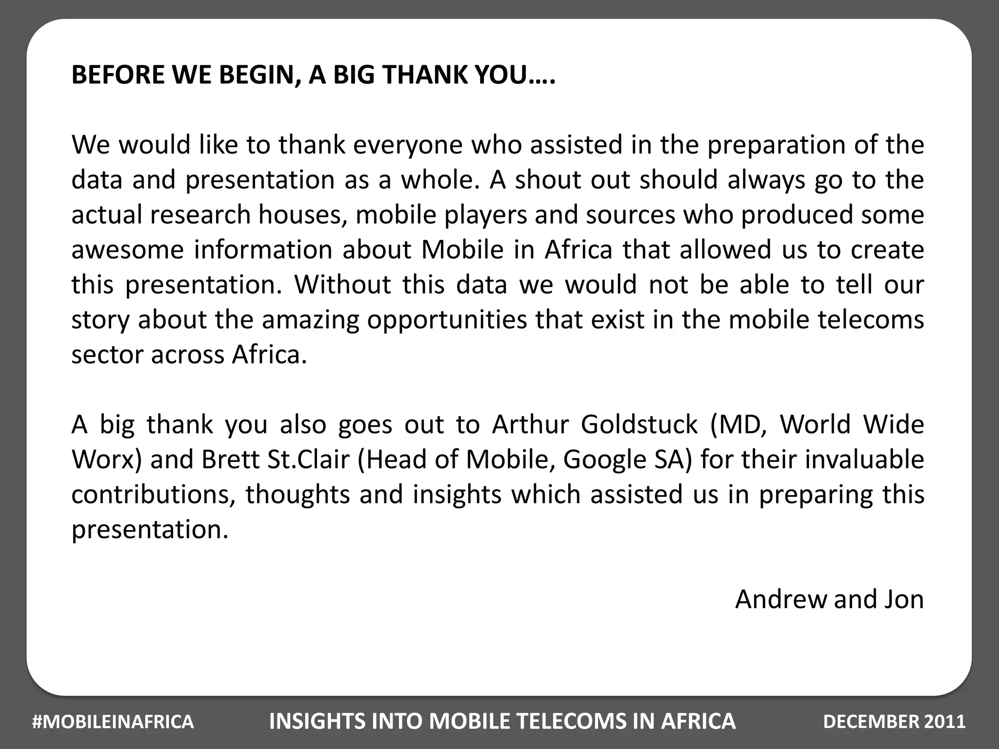 BEFORE WE BEGIN, A BIG THANK YOU….

   We would like to thank everyone who assisted in the preparation of the
   data and presentation as a whole. A shout out should always go to the
   actual research houses, mobile players and sources who produced some
   awesome information about Mobile in Africa that allowed us to create
   this presentation. Without this data we would not be able to tell our
   story about the amazing opportunities that exist in the mobile telecoms
   sector across Africa.

   A big thank you also goes out to Arthur Goldstuck (MD, World Wide
   Worx) and Brett St.Clair (Head of Mobile, Google SA) for their invaluable
   contributions, thoughts and insights which assisted us in preparing this
   presentation.

                                                           Andrew and Jon



#MOBILEINAFRICA    INSIGHTS INTO MOBILE TELECOMS IN AFRICA         DECEMBER 2011
 