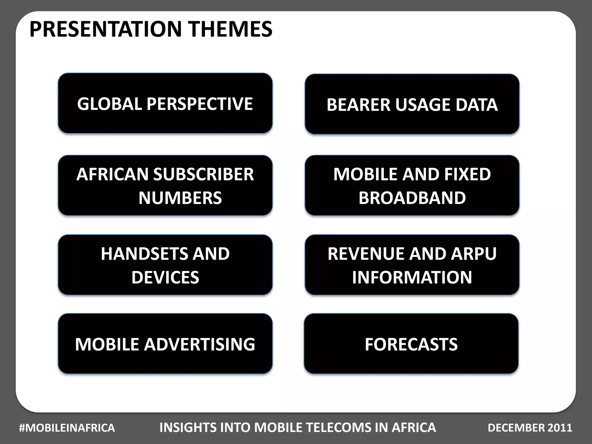 PRESENTATION THEMES

         GLOBAL PERSPECTIVE              BEARER USAGE DATA


        AFRICAN SUBSCRIBER                MOBILE AND FIXED
              NUMBERS                       BROADBAND

            HANDSETS AND                 REVENUE AND ARPU
              DEVICES                      INFORMATION


        MOBILE ADVERTISING                    FORECASTS



#MOBILEINAFRICA   INSIGHTS INTO MOBILE TELECOMS IN AFRICA   DECEMBER 2011
 